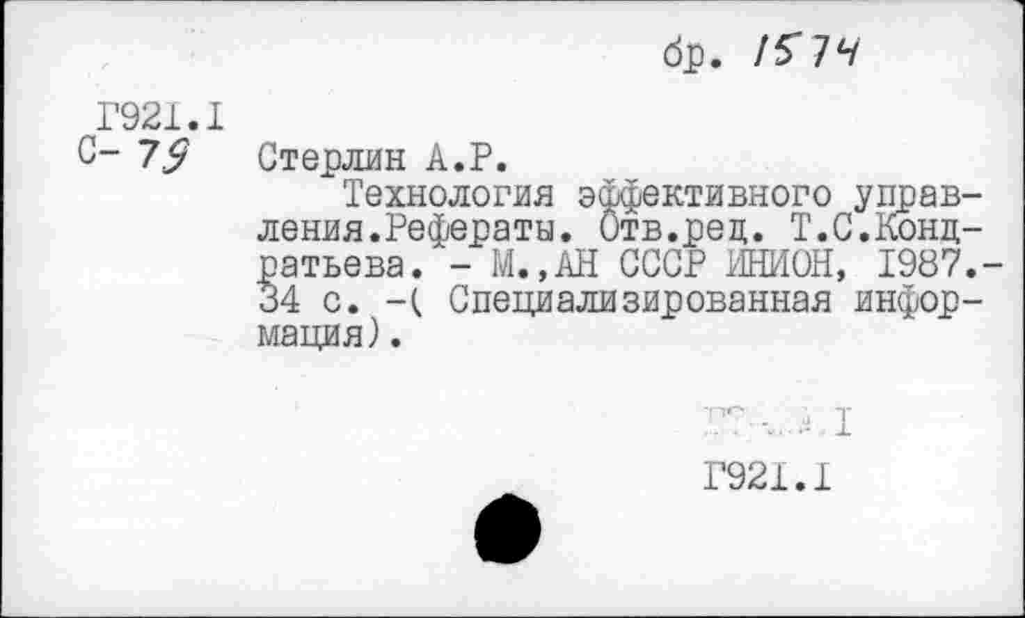 ﻿8р. !51ч
Г921.1 с- 79
Стерлин А.Р.
Технология эффективного управления.Рефераты. Отв.рец. Т.С.Кондратьева. - М.,АН СССР ИНИОН, 1987.-34 с. -( Специализированная информация) .
Г921.1